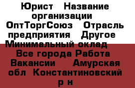 Юрист › Название организации ­ ОптТоргСоюз › Отрасль предприятия ­ Другое › Минимальный оклад ­ 1 - Все города Работа » Вакансии   . Амурская обл.,Константиновский р-н